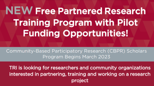 Image of text at top of information flyer stating: New Free Partnered Research Training PRogram with Pilot Funding Opportunities; Community-Based Participatory Research (CBPR) Scholars Program Begins March 2023; TRI is looking for researchers and community organizations interested in partnering, training and working on a research project.